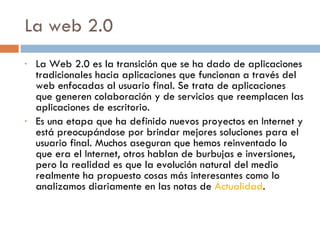 La web 2.0  La Web 2.0 es la transición que se ha dado de aplicaciones tradicionales hacia aplicaciones que funcionan a través del web enfocadas al usuario final. Se trata de aplicaciones que generen colaboración y de servicios que reemplacen las aplicaciones de escritorio.  Es una etapa que ha definido nuevos proyectos en Internet y está preocupándose por brindar mejores soluciones para el usuario final. Muchos aseguran que hemos reinventado lo que era el Internet, otros hablan de burbujas e inversiones, pero la realidad es que la evolución natural del medio realmente ha propuesto cosas más interesantes como lo analizamos diariamente en las notas de  Actualidad . 