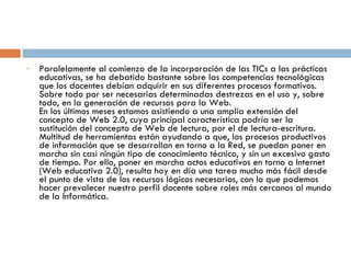 Paralelamente al comienzo de la incorporación de las TICs a las prácticas educativas, se ha debatido bastante sobre las competencias tecnológicas que los docentes debían adquirir en sus diferentes procesos formativos. Sobre todo por ser necesarias determinadas destrezas en el uso y, sobre todo, en la generación de recursos para la Web. En los últimos meses estamos asistiendo a una amplia extensión del concepto de Web 2.0, cuya principal característica podría ser la sustitución del concepto de Web de lectura, por el de lectura-escritura. Multitud de herramientas están ayudando a que, los procesos productivos de información que se desarrollan en torno a la Red, se puedan poner en marcha sin casi ningún tipo de conocimiento técnico, y sin un excesivo gasto de tiempo. Por ello, poner en marcha actos educativos en torno a Internet (Web educativa 2.0), resulta hoy en día una tarea mucho más fácil desde el punto de vista de los recursos lógicos necesarios, con lo que podemos hacer prevalecer nuestro perfil docente sobre roles más cercanos al mundo de la Informática. 