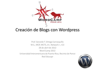 Creación de Blogs con Wordpress

               Prof. Gerardo T. Ortega Carrasquillo
              M.S., MCP, MCTS, A+, Network +, IC3
                       28 de abril de 2012
                        Word Camp 2012
  Universidad Interamericana de Puerto Rico, Recinto de Ponce
                          Red Educapr
 