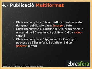 4.- Publicació  Multiformat Gandesa (18 i 25 d'octubre; 8, 15 i 22 de novembre de 2008) Obrir un compte a Flickr, enllaçar amb la resta del grup, publicació d'una  imatge  o foto Obrir un compte a Youtube o Blip, subscripció a un canal de l'Ebresfera, i publicació d'un  vídeo  senzill Obrir un compte a Blip, subscripció a algun podcast de l'Ebresfera, i publicació d'un  podcast  senzill 