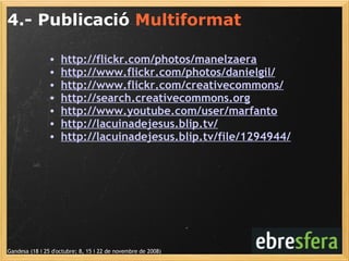 4.- Publicació  Multiformat Gandesa (18 i 25 d'octubre; 8, 15 i 22 de novembre de 2008) http://flickr.com/photos/manelzaera http://www.flickr.com/photos/danielgil/ http://www.flickr.com/creativecommons/ http://search.creativecommons.org http://www.youtube.com/user/marfanto http://lacuinadejesus.blip.tv/   http://lacuinadejesus.blip.tv/file/1294944/ 