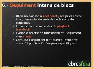 6.-  Seguiment  intens de blocs Gandesa (18 i 25 d'octubre; 8, 15 i 22 de novembre de 2008) Obrir un compte a  Technorati , afegir el nostre bloc, connectar-lo amb els de la resta de companys Introducció als conceptes de  pingback  i  trackback Exemple pràctic de funcionament i seguiment d'un  meme . Consulta i seguiment d'etiquetes Technorati, creació i publicació. Cerques específiques. 