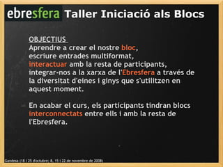 Taller Iniciació als Blocs Gandesa (18 i 25 d'octubre; 8, 15 i 22 de novembre de 2008) OBJECTIUS  Aprendre a crear el nostre  bloc ,  escriure entrades multiformat,  interactuar  amb la resta de participants, integrar-nos a la xarxa de l' Ebresfera  a través de la diversitat d'eines i ginys que s'utilitzen en aquest moment.  En acabar el curs, els participants tindran blocs  interconnectats  entre ells i amb la resta de l'Ebresfera. 