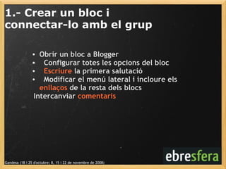 1.- Crear un bloc i  connectar-lo amb el grup Gandesa (18 i 25 d'octubre; 8, 15 i 22 de novembre de 2008) Obrir un bloc a Blogger    Configurar totes les opcions del bloc    Escriure  la primera salutació    Modificar el menú lateral i incloure els  enllaços  de la resta dels blocs    Intercanviar  comentaris 