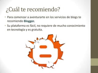 ¿Cuál te recomiendo?
• Para comenzar a aventurarte en los servicios de blogs te
  recomiendo Blogger.
• Su plataforma es fácil, no requiere de mucho conocimiento
  en tecnología y es gratuita.
 