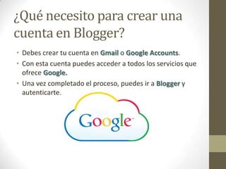 ¿Qué necesito para crear una
cuenta en Blogger?
• Debes crear tu cuenta en Gmail o Google Accounts.
• Con esta cuenta puedes acceder a todos los servicios que
  ofrece Google.
• Una vez completado el proceso, puedes ir a Blogger y
  autenticarte.
 