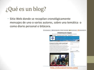 ¿Qué es un blog?
• Sitio Web donde se recopilan cronológicamente
  mensajes de uno o varios autores, sobre una temática o
  como diario personal o bitácora.




                                http://educapuertorico.com/
 