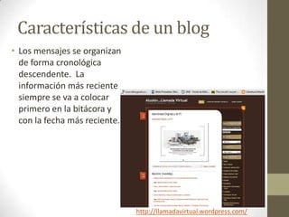Características de un blog
• Los mensajes se organizan
  de forma cronológica
  descendente. La
  información más reciente
  siempre se va a colocar
  primero en la bitácora y
  con la fecha más reciente.




                               http://llamadavirtual.wordpress.com/
 