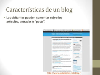 Características de un blog
• Los visitantes pueden comentar sobre los
  artículos, entradas o “posts”.




                               http://www.vidadigital.net/blog/
 