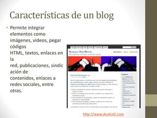 Características de un blog
• Permite integrar
  elementos como
  imágenes, videos, pegar
  códigos
  HTML, textos, enlaces en
  la
  red, publicaciones, sindic
  ación de
  contenidos, enlaces a
  redes sociales, entre
  otras.



                               http://www.deakialli.com
 