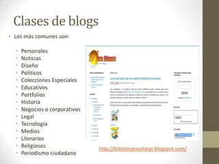 Clases de blogs
• Los más comunes son:

  •   Personales
  •   Noticias
  •   Diseño
  •   Políticos
  •   Colecciones Especiales
  •   Educativos
  •   Portfolios
  •   Historia
  •   Negocios o corporativos
  •   Legal
  •   Tecnología
  •   Medios
  •   Literarios
  •   Religiosos                http://bibliotcaescolarpr.blogspot.com/
  •   Periodismo ciudadano
 