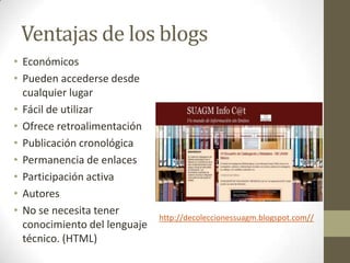 Ventajas de los blogs
• Económicos
• Pueden accederse desde
  cualquier lugar
• Fácil de utilizar
• Ofrece retroalimentación
• Publicación cronológica
• Permanencia de enlaces
• Participación activa
• Autores
• No se necesita tener
                              http://decoleccionessuagm.blogspot.com//
  conocimiento del lenguaje
  técnico. (HTML)
 
