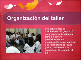 Organización del taller
Los estudiantes se
dividieron en 12 grupos. A
cada grupo se le asignó un
tema del taller y
posteriormente la
presentación de un material
a ser elaborado por cada
grupo, para llevar a la
comunidad 24 de Junio el
día

 