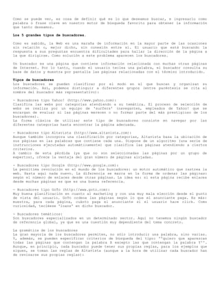 Como se puede ver, es cosa de definir qué es lo que deseamos buscar, e ingresarlo como
palabra o frase clave en nuestro motor de búsqueda favorito para obtener la información
que tanto deseamos.

Los 5 grandes tipos de buscadores.

Como es sabido, la Web es una maraña de información en la mayor parte de las ocasiones
sin relación o, mejor dicho, sin conexión entre sí. El usuario que está buscando la
respuesta a sus preguntas encuentra dificultades para hallar la dirección de la página a
la que dirigirse. Como solución a este problema aparecen los buscadores.

Un buscador es una página que contiene información relacionada con muchas otras páginas
de Internet. Por lo tanto, cuando el usuario teclea una palabra, el buscador consulta su
base de datos y muestra por pantalla las páginas relacionadas con el término introducido.

Tipos de buscadores
Los buscadores se pueden clasificar por el modo en el que buscan y organizan su
información. Así, podemos distinguir a diferentes grupos (entre paréntesis se cita el
nombre del buscador más representativo):

- Buscadores tipo Yahoo! (http://www.yahoo.com):
Clasifica las webs por categorías atendiendo a su temática. El proceso de selección de
webs se realiza por un equipo de 'surfers' (navegantes, empleados de Yahoo! que se
encargan de evaluar si las páginas merecen o no formar parte del más prestigioso de los
buscadores).
La forma clásica de utilizar este tipo de buscadores consiste en navegar por las
diferentes categorías hasta encontrar la página adecuada.

- Buscadores tipo Altavista (http://www.altavista.com):
Aunque también incorpora una clasificación por categorías, Altavista basa la ubicación de
sus páginas en las palabras que contiene cada una. Dispone de un algoritmo (una serie de
instrucciones ejecutadas automáticamente) que clasifica las páginas atendiendo a ciertos
criterios.
A cambio de esta pérdida (ya que no son seleccionadas las páginas por un grupo de
expertos), ofrece la ventaja del gran número de páginas alojadas.

- Buscadores tipo Google (http://www.google.com):
La penúltima revolución en el mundo de los buscadores: un motor automático que rastrea la
web. Hasta aquí nada nuevo. La diferencia se marca en la forma de ordenar las páginas:
según el número de enlaces desde otras páginas. La idea es: si esta página recibe enlaces
desde muchas páginas es que es una buena referencia.

- Buscadores tipo GoTo (http://www.goto.com):
Muy buena planificación en cuanto al marketing y con una muy mala elección desde el punto
de vista del usuario. GoTo ordena las páginas según lo que el anunciante paga. Es más:
muestra, para cada página, cuánto paga el anunciante si el usuario hace click. Como
curiosidad, tecléese 'loans' en dicho buscador.

- Buscadores temáticos:
Son buscadores especializados en un determinado sector. Aquí no tenemos ningún buscador
de referencia global, ya que es una cuestión muy dependiente del tema concreto.

La gramática de los buscadores
La gran mayoría de los buscadores permiten, no sólo introducir una palabra, sino varias.
Y, además, se pueden especificar criterios de búsqueda del tipo: ''quiero que aparezcan
todas las páginas que contengan la palabra X excepto las que contengan la palabra Y''.
Aunque, en principio, cada buscador puede tener sus propias reglas, para los ejemplos que
siguen, se toman las reglas de Altavista (aunque a la hora de utilizar cada buscador han
de revisarse sus propias reglas):
 