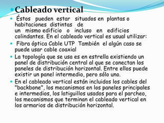  Cableado vertical
 Éstos pueden estar situados en plantas o
  habitaciones distintas de
  un mismo edificio o incluso en edificios
  colindantes. En el cableado vertical es usual utilizar:
 Fibra óptica Cable UTP También el algún caso se
  puede usar cable coaxial
 La topología que se usa es en estrella existiendo un
  panel de distribución central al que se conectan los
  paneles de distribución horizontal. Entre ellos puede
  existir un panel intermedio, pero sólo uno.
 En el cableado vertical están incluidos los cables del
  "backbone", los mecanismos en los paneles principales
  e intermedios, los latiguillos usados para el parcheo,
  los mecanismos que terminan el cableado vertical en
  los armarios de distribución horizontal.
 