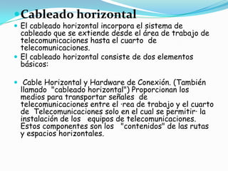  Cableado horizontal
 El cableado horizontal incorpora el sistema de
  cableado que se extiende desde el área de trabajo de
  telecomunicaciones hasta el cuarto de
  telecomunicaciones.
 El cableado horizontal consiste de dos elementos
  básicos:

 Cable Horizontal y Hardware de Conexión. (También
 llamado "cableado horizontal") Proporcionan los
 medios para transportar señales de
 telecomunicaciones entre el ·rea de trabajo y el cuarto
 de Telecomunicaciones solo en el cual se permitir· la
 instalación de los equipos de telecomunicaciones.
 Estos componentes son los "contenidos" de las rutas
 y espacios horizontales.
 