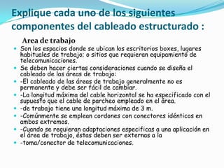 Explique cada uno de los siguientes
componentes del cableado estructurado :
    Area de trabajo
 Son los espacios donde se ubican los escritorios boxes, lugares
    habituales de trabajo; o sitios que requieran equipamiento de
    telecomunicaciones.
   Se deben hacer ciertas consideraciones cuando se diseña el
    cableado de las áreas de trabajo:
   -El cableado de las áreas de trabajo generalmente no es
    permanente y debe ser fácil de cambiar.
   -La longitud máxima del cable horizontal se ha especificado con el
    supuesto que el cable de parcheo empleado en el área.
   -de trabajo tiene una longitud máxima de 3 m.
   -Comúnmente se emplean cordones con conectores idénticos en
    ambos extremos.
   -Cuando se requieran adaptaciones especificas a una aplicación en
    el área de trabajo, éstas deben ser externas a la
   -toma/conector de telecomunicaciones.
 