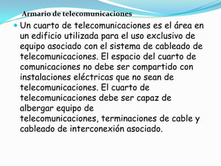 Armario de telecomunicaciones
 Un cuarto de telecomunicaciones es el área en
  un edificio utilizada para el uso exclusivo de
  equipo asociado con el sistema de cableado de
  telecomunicaciones. El espacio del cuarto de
  comunicaciones no debe ser compartido con
 instalaciones eléctricas que no sean de
 telecomunicaciones. El cuarto de
 telecomunicaciones debe ser capaz de
 albergar equipo de
 telecomunicaciones, terminaciones de cable y
 cableado de interconexión asociado.
 