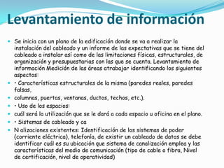 Levantamiento de información
 Se inicia con un plano de la edificación donde se va a realizar la
  instalación del cableado y un informe de las expectativas que se tiene del
  cableado a instalar así como de las limitaciones físicas, estructurales, de
    organización y presupuestarias con las que se cuenta. Levantamiento de
    información Medición de las áreas atrabajar identificando los siguientes
    aspectos:
   • Características estructurales de la misma (paredes reales, paredes
    falsas,
   columnas, puertas, ventanas, ductos, techos, etc.).
   • Uso de los espacios:
   cuál será la utilización que se le dará a cada espacio u oficina en el plano.
   • Sistemas de cableado y ca
   N alizaciones existentes: Identificación de los sistemas de poder
    (corriente eléctrica), telefonía, de existir un cableado de datos se debe
    identificar cuál es su ubicación que sistema de canalización emplea y las
    características del medio de comunicación (tipo de cable o fibra, Nivel
    de certificación, nivel de operatividad)
 