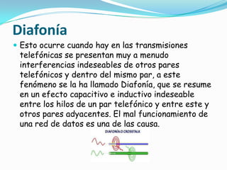 Diafonía
 Esto ocurre cuando hay en las transmisiones
 telefónicas se presentan muy a menudo
 interferencias indeseables de otros pares
 telefónicos y dentro del mismo par, a este
 fenómeno se la ha llamado Diafonía, que se resume
 en un efecto capacitivo e inductivo indeseable
 entre los hilos de un par telefónico y entre este y
 otros pares adyacentes. El mal funcionamiento de
 una red de datos es una de las causa.
 