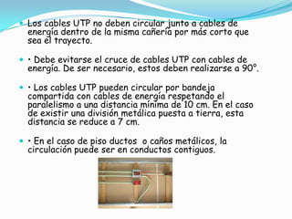  Los cables UTP no deben circular junto a cables de
  energía dentro de la misma cañería por más corto que
  sea el trayecto.

 • Debe evitarse el cruce de cables UTP con cables de
  energía. De ser necesario, estos deben realizarse a 90°.

 • Los cables UTP pueden circular por bandeja
  compartida con cables de energía respetando el
  paralelismo a una distancia mínima de 10 cm. En el caso
  de existir una división metálica puesta a tierra, esta
  distancia se reduce a 7 cm.

 • En el caso de piso ductos o caños metálicos, la
  circulación puede ser en conductos contiguos.
 