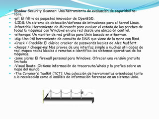  Shadow Security Scanner: Una herramienta de evaluación de seguridad no-
  libre.
 -pf: El filtro de paquetes innovador de OpenBSD.
 -LIDS: Un sistema de detección/defensa de intrusiones para el kernel Linux.
 -hfnetchk: Herramienta de Microsoft para evaluar el estado de los parches de
  todas la máquinas con Windows en una red desde una ubicación central.
 -etherape: Un monitor de red gráfico para Unix basado en etherman.
 -dig: Una útil herramienta de consulta de DNS que viene de la mano con Bind.
 -Crack / Cracklib: El clásico cracker de passwords locales de Alec Muffett.
 -cheops / cheops-ng: Nos provee de una interfaz simple a muchas utilidades de
  red, mapea redes locales o remotas e identifica los sistemas operativos de las
  máquinas.
 -zone alarm: El firewall personal para Windows. Ofrecen una versión gratuita
  limitada
 -Visual Route: Obtiene información de traceroute/whois y la grafica sobre un
  mapa del mundo.
 -The Coroner's Toolkit (TCT): Una colección de herramientas orientadas tanto
  a la recolección como al análisis de información forenese en un sistema Unix.
 