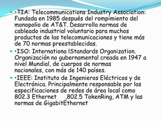  •TIA: Telecommunications Industry Association:
  Fundada en 1985 después del rompimiento del
  monopolio de AT&T. Desarrolla normas de
  cableado industrial voluntario para muchos
  productos de las telecomunicaciones y tiene más
  de 70 normas preestablecidas.
 •ISO: Internationa lStandards Organization.
  Organización no gubernamental creada en 1947 a
  nivel Mundial, de cuerpos de normas
  nacionales, con más de 140 países.
 •IEEE: Instituto de Ingenieros Eléctricos y de
  Electrónica. Principalmente responsable por las
  especificaciones de redes de área local como
  802.3 Ethernet ,802.5 TokenRing, ATM y las
  normas de GigabitEthernet
 