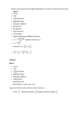 2) Sea f una función de la forma f(
𝒙
𝟑
)= x2
+x+1 hallar la suma de los valores z para los cuales
f(3z)=7:
 x/3=3z
 x=9z
 f(
9𝑧
3
)=9z2
+9z+1
 f(3z)=81z2+9z+1
 entonces si f(3z)=7
 812+9z+1=7
 812
+9z-6=0
 3(272
+3z-2)=0
 272
+3z-2)=0
 Según la formula cuadrática tenemos
 𝑥 =
−𝑏±√𝑏2−4𝑎𝑐
2𝑎
donde a=27,b=3,c=-2
 𝑥 =
−3±15
54
 𝑒𝑛𝑡𝑜𝑛𝑐𝑒𝑠 x1=
−18
54
y x2=
12
54

−18
54
+
12
54
=
−18+12
54
=
−6
54
=
−1
9
Forma b:
f(3z)=7:
 x/3=3z
 x=9z
 f(
9𝑧
𝟑
)=9z2+9z+1
 f(3z)=81z2
+9z+1
 entonces si f(3z)=7
 7=81z2+9z+1
 81z2
+9z+1-7=0
 81z2
+9z-6=0 a=81 , b=9 , c=-6.
𝑠𝑒𝑔𝑢𝑛 𝑒𝑙 𝑡𝑒𝑜𝑟𝑒𝑚𝑎 𝑑𝑒 𝑐𝑎𝑟𝑑𝑎𝑛𝑜 𝑣𝑖𝑒𝑡𝑎 𝑡𝑒𝑛𝑒𝑚𝑜𝑠 ∶
 X1+X2 =
−𝑏
𝑎
entonces tenemos
−9
81
sacamos novena y queda
−1
9
 