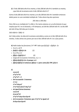 3) El día 300 dela año N es martes, el día 200 del año N+1 también es martes,
¿qué día de la semana será el día 100 del año N-1?
Como el día 300 del año N es martes y en día 200 del año N+1 también entonces
debió parar en una cantidad múltiplo de 7 días ahora hay dos opciones
265 días o 266 días
Pero 256 no es múltiplo de 7 y 266 si. Por tanto estamos en un año bisiesto lo que
implica que N-1 no es bisisesto, ni N tampoco, asi del dia 100 del año N-1 al dia 300
del año N hay 565 dias por lo tanto.
565=560+5= 7(80) +5
Asi 5 dias atrás, los dias de la semana coincidían y como en el dia 300 del año N es
martes, 5 dias attras era jueves por eso el dia 100 del año N-1 es o fue jueves.
4) Halle todas las funciones f: R+R+ tales que f(cf.(y)) + f(yf(x))= 2x
 Si y=1 y xE R
 f(xf(1) + f(f(x))= 2x (1)
 Si y E R y x=1
 f(f(y) + f(yf(1))=2 (2)
 luego de la ecuacion 2 tenemos, si y = x
 f(f(x))+f(xf(1))=2x =2 porque x=1
 f(f(1))+f(f(1))=2 entonces f(f(1)) = 1 pero como f(1)R+
,f(1)=1
5)
x+y+z=0
x2
+y2
+z2
=6
x3
+y3
+z3
= -3
 De la ecuación 1 tenemos:
z=-x-y
z2
=x2
+2xy+y2
z4=x4+4x3y+6x2y2+4xy3+y4
 de igual forma tenemos:
x+y+z=0
(x+y+z)2
=0
x2
+y2
+z2
+2xy+2xz+2yz=0
 de la ecuacion 2 tenemos que x2
+y2
+z2
es igual a 6
6+2xy+2xz+2yz=0
 