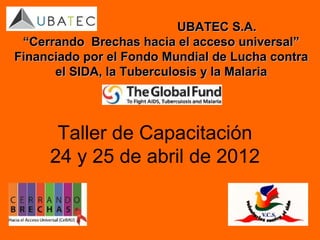 UBATEC S.A.
 “Cerrando Brechas hacia el acceso universal”
Financiado por el Fondo Mundial de Lucha contra
      el SIDA, la Tuberculosis y la Malaria




      Taller de Capacitación
     24 y 25 de abril de 2012
 