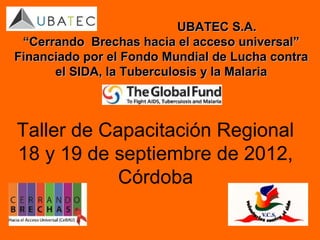 UBATEC S.A.
 “Cerrando Brechas hacia el acceso universal”
Financiado por el Fondo Mundial de Lucha contra
      el SIDA, la Tuberculosis y la Malaria



Taller de Capacitación Regional
18 y 19 de septiembre de 2012,
            Córdoba
 