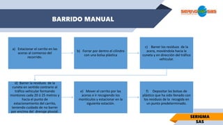 BARRIDO MANUAL
SERIGMA
SAS
a) Estacionar el carrito en las
aceras al comienzo del
recorrido.
b) Forrar por dentro el cilindro
con una bolsa plástica
c) Barrer los residuos de la
acera, moviéndola hacia la
cuneta y en dirección del tráfico
vehicular.
d) Barrer la residuos de la
cuneta en sentido contrario al
tráfico vehicular formando
montones cada 20 ó 25 metros y
hacia el punto de
estacionamiento del carrito,
teniendo cuidado de no barrer
por encima del drenaje pluvial.
e) Mover el carrito por las
aceras e ir recogiendo los
montículos y estacionar en la
siguiente estación.
f) Depositar las bolsas de
plástico que ha sido llenado con
los residuos de la recogida en
un punto predeterminado.
 