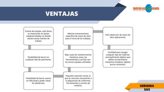 VENTAJAS
Fuente de empleo, este factor
es importante en países
subdesarrollados en donde
existen pocas fuentes de
trabajo.
Posibilidad de barrer en
cualquier tipo de pavimento.
Posibilidad de barrer aceras
sin dificultad y poder salvar
los obstáculos.
Pequeña inversión inicial, la
que se concreta únicamente a
la adquisición de uniformes,
herramientas y carritos de
residuos.
Bajo costo de mantenimiento
mecánico, pues, las
herramientas y carritos son
los únicos equipos utilizados.
Mínimo entrenamiento
específico de mano de obra
para el inicio de los trabajos.
Fácil obtención de mano de
obra operacional.
Facilidad para recoger
cualquier tipo de material,
principalmente objetos que
dañan las barredoras
mecánicas (madera, objetos
punzo cortantes).
SERIGMA
SAS
 