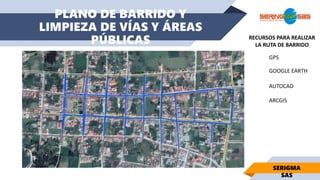 PLANO DE BARRIDO Y
LIMPIEZA DE VÍAS Y ÁREAS
PÚBLICAS
SERIGMA
SAS
GPS
GOOGLE EARTH
AUTOCAD
ARCGIS
RECURSOS PARA REALIZAR
LA RUTA DE BARRIDO
 