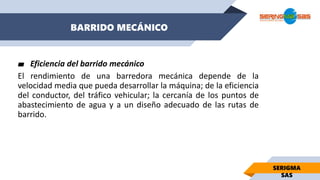 BARRIDO MECÁNICO
SERIGMA
SAS
▰ Eficiencia del barrido mecánico
El rendimiento de una barredora mecánica depende de la
velocidad media que pueda desarrollar la máquina; de la eficiencia
del conductor, del tráfico vehicular; la cercanía de los puntos de
abastecimiento de agua y a un diseño adecuado de las rutas de
barrido.
 