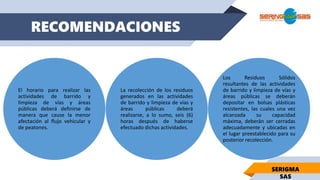 RECOMENDACIONES
SERIGMA
SAS
El horario para realizar las
actividades de barrido y
limpieza de vías y áreas
públicas deberá definirse de
manera que cause la menor
afectación al flujo vehicular y
de peatones.
La recolección de los residuos
generados en las actividades
de barrido y limpieza de vías y
áreas públicas deberá
realizarse, a lo sumo, seis (6)
horas después de haberse
efectuado dichas actividades.
Los Residuos Sólidos
resultantes de las actividades
de barrido y limpieza de vías y
áreas públicas se deberán
depositar en bolsas plásticas
resistentes, las cuales una vez
alcanzada su capacidad
máxima, deberán ser cerradas
adecuadamente y ubicadas en
el lugar preestablecido para su
posterior recolección.
 