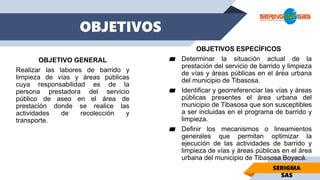 OBJETIVOS ESPECÍFICOS
▰ Determinar la situación actual de la
prestación del servicio de barrido y limpieza
de vías y áreas públicas en el área urbana
del municipio de Tibasosa.
▰ Identificar y georreferenciar las vías y áreas
públicas presentes el área urbana del
municipio de Tibasosa que son susceptibles
a ser incluidas en el programa de barrido y
limpieza.
▰ Definir los mecanismos o lineamientos
generales que permitan optimizar la
ejecución de las actividades de barrido y
limpieza de vías y áreas públicas en el área
urbana del municipio de Tibasosa Boyacá.
OBJETIVOS
OBJETIVO GENERAL
Realizar las labores de barrido y
limpieza de vías y áreas públicas
cuya responsabilidad es de la
persona prestadora del servicio
público de aseo en el área de
prestación donde se realice las
actividades de recolección y
transporte.
SERIGMA
SAS
 