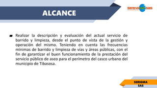 ALCANCE
▰ Realizar la descripción y evaluación del actual servicio de
barrido y limpieza, desde el punto de vista de la gestión y
operación del mismo. Teniendo en cuenta las frecuencias
mínimas de barrido y limpieza de vías y áreas públicas, con el
fin de garantizar el buen funcionamiento de la prestación del
servicio público de aseo para el perímetro del casco urbano del
municipio de Tibasosa.
SERIGMA
SAS
 