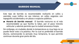 BARRIDO MANUAL
SERIGMA
SAS
Este tipo de barrido es recomendable realizarlo en calles y
avenidas cuyo tráfico no sea intenso; en calles angostas con
topografía accidentada y en plazas o espacios públicos.
▰ Horario de barrido manual: El barrido nocturno es el más
recomendable ya que facilita la labor, por el poco tránsito
vehicular y además permite que la ciudad amanezca limpia.
Sin embargo, en ciudades donde la temperatura es muy baja no se
puede llevar esto a la práctica. Por lo cual es preferible el barrido
diurno, comenzando la jornada muy temprano, lo que permite
continuar durante gran parte del día.
 