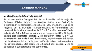 BARRIDO MANUAL
SERIGMA
SAS
▰ Rendimiento del barrido manual
En el documento “Diagnóstico de la Situación del Manejo de
Residuos Sólidos Urbanos en América Latina y el Caribe”, la
Organización Panamericana de la Salud (OPS) menciona que en la
mayoría de las ciudades latinoamericanas el rendimiento del
personal de barrido manual es de 1.0 a 2.0 km/barrendero/día de
calle (y de 2.0 a 4.0 km de cuneta), se recogen de 30 a 90 kg de
basura por kilómetro barrido y se requieren entre 0.4 y 0.8
barrenderos por cada 1 000 habitantes, dependiendo del apoyo
del barrido mecánico, de la proporción de calles pavimentadas y
no pavimentadas, del grado de dificultad del barrido y de la
educación y cooperación de la comunidad.
 