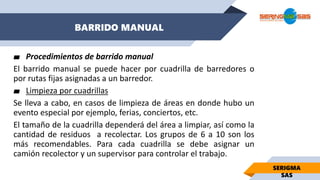 BARRIDO MANUAL
SERIGMA
SAS
▰ Procedimientos de barrido manual
El barrido manual se puede hacer por cuadrilla de barredores o
por rutas fijas asignadas a un barredor.
▰ Limpieza por cuadrillas
Se lleva a cabo, en casos de limpieza de áreas en donde hubo un
evento especial por ejemplo, ferias, conciertos, etc.
El tamaño de la cuadrilla dependerá del área a limpiar, así como la
cantidad de residuos a recolectar. Los grupos de 6 a 10 son los
más recomendables. Para cada cuadrilla se debe asignar un
camión recolector y un supervisor para controlar el trabajo.
 