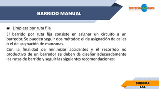 BARRIDO MANUAL
SERIGMA
SAS
▰ Limpieza por ruta fija
El barrido por ruta fija consiste en asignar un circuito a un
barredor. Se pueden seguir dos métodos: el de asignación de calles
o el de asignación de manzanas.
Con la finalidad de minimizar accidentes y el recorrido no
productivo de un barredor se deben de diseñar adecuadamente
las rutas de barrido y seguir las siguientes recomendaciones:
 
