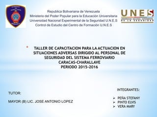 Republica Bolivariana de Venezuela
Ministerio del Poder Popular para la Educación Universitaria
Universidad Nacional Experimental de la Seguridad U.N.E.S
Control de Estudio del Centro de Formación U.N.E.S
* TALLER DE CAPACITACION PARA LA ACTUACION EN
SITUACIONES ADVERSAS DIRIGIDO AL PERSONAL DE
SEGURIDAD DEL SISTEMA FERROVIARIO
CARACAS-CHARALLAVE
PERIODO 2015-2016
INTEGRANTES:
 PEÑA STEFANY
 PINTO ELVIS
 VERA MARY
TUTOR:
MAYOR (B) LIC. JOSE ANTONIO LOPEZ
 