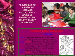 AL DISFRAZ DE LA NIÑA LE HACEMOS FALDA, CHAL Y LUEGO LE PONEMOS UNA BONITA FLOR Y UN ABANICO DISFRAZ NIÑA ANDALUZA FALDA Paso 1:  Cortar bolsa roja (55 cm).Lo que sobre Se usará para hacer los chals y los fajines. Paso 2:  Volante:  Cortar tiras a lo largo ( 10 cm) de  papel pinocho blanco. Poner celo de doble  cara en la parte baja de la falda. Pegar la tira de papel pinocho, formando pliegues. Paso 3:  Pegar gomets blancos. Paso 4:  Cintura:  Hacer un doblez unos 5 cm en  un extremo de la bolsa por donde pasará la goma. Pegarlo con grapas. Poner celo  rojo por la parte exterior de la cinturilla. 