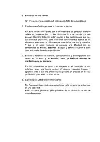 5. Encuentre los anti valores.

   R/= Irrespeto, irresponsabilidad, intolerancia, falta de comunicación.

6. Escribe una reflexión personal en cuanto a la lectura.

   R/= Esta historia nos quiere dar a entender que las personas siempre
   deben ser responsables con los diferentes tipos de trabajo que nos
   pongan. Siempre debemos estar atentos a las explicaciones que nos
   dan nuestros profesores, para tener más conocimientos acerca de los
   elementos que estemos utilizando para no darles mal uso y dañarlos.
   Y que si en algún momento se presenta una dificultad con los
   compañeros de trabajo, debemos dialogar y ponerle solución al caso
   para mas adelante no tener problemas.

7. Escribe tu reflexión en cuanto tu comportamiento y el compromiso que
   tienes en la ética y tu estudio como profesional técnico de
   mantenimiento de computo.

   R/= Mi compromiso es tener buen empeño en el desarrollo de mis
   estudios, tener una buena actitud al elaborar cualquier trabajo, y
   aprender todo lo que me enseñen para ponerlo en practica en mi vida
   profesional, para tener un buen futuro.

8. Explique para usted que son los valores.

   R/= Son principios morales que debe tener cada persona para vivir bien
   en una sociedad.
   Esos principios provienen principalmente de la familia donde se fue
   criada la persona.
 