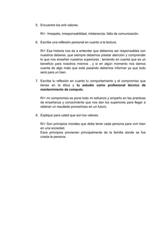 5. Encuentre los anti valores.

   R/= Irrespeto, irresponsabilidad, intolerancia, falta de comunicación.

6. Escribe una reflexión personal en cuanto a la lectura.

   R/= Esa historia nos da a entender que debemos ser responsables con
   nuestros deberes ,que siempre debemos prestar atención y comprender
   lo que nos enseñan nuestros superiores ; teniendo en cuenta que es un
   beneficio para nosotros mismos , y si en algún momento nos damos
   cuenta de algo malo que está pasando debemos informar ya que todo
   será para un bien.

7. Escribe tu reflexión en cuanto tu comportamiento y el compromiso que
   tienes en la ética y tu estudio como profesional técnico de
   mantenimiento de computo.

   R/= mi compromiso es pone todo mi esfuerzo y empeño en las practicas
   de enseñanza y conocimiento que nos dan los superiores para llegar a
   obtener un resultado provechoso en un futuro.

8. Explique para usted que son los valores.

   R/= Son principios morales que debe tener cada persona para vivir bien
   en una sociedad.
   Esos principios provienen principalmente de la familia donde se fue
   criada la persona.
 