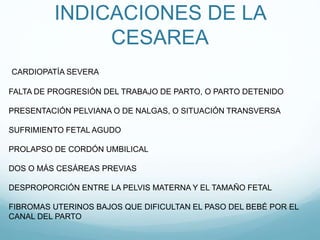 INDICACIONES DE LA
CESAREA
FALTA DE PROGRESIÓN DEL TRABAJO DE PARTO, O PARTO DETENIDO
PRESENTACIÓN PELVIANA O DE NALGAS, O SITUACIÓN TRANSVERSA
SUFRIMIENTO FETAL AGUDO
PROLAPSO DE CORDÓN UMBILICAL
DOS O MÁS CESÁREAS PREVIAS
DESPROPORCIÓN ENTRE LA PELVIS MATERNA Y EL TAMAÑO FETAL
FIBROMAS UTERINOS BAJOS QUE DIFICULTAN EL PASO DEL BEBÉ POR EL
CANAL DEL PARTO
CARDIOPATÍA SEVERA
 
