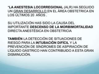 *LA ANESTESIA LOCORREGIONAL (ALR) HA SEGUIDO
UN GRAN DESARROLLO EN EL ÁREA OBSTETRICA EN
LOS ÚLTIMOS 20 AÑOS .
SU UTILIZACIÓN HAS SIDO LA CAUSA DEL
IMPORTANTE DESCENSO DE LA MORBIMORTALIDAD
DIRECTA ANESTÉSICA EN OBSTETRICIA
TAMBIÉN LA DETECCIÓN DE SITUACIONES DE
RIESGO PARA LA INTUBACIÓN DIFÍCIL Y LA
PREVENCIÓN DE SÍNDROMES DE ASPIRACIÓN DE
LÍQUIDO GÁSTRICO HAN CONTRIBUIDO A ESTA GRAN
DISMINUCIÓN.
 