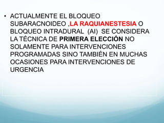 • ACTUALMENTE EL BLOQUEO
SUBARACNOIDEO ,LA RAQUIANESTESIA O
BLOQUEO INTRADURAL (AI) SE CONSIDERA
LA TÉCNICA DE PRIMERA ELECCIÓN NO
SOLAMENTE PARA INTERVENCIONES
PROGRAMADAS SINO TAMBIÉN EN MUCHAS
OCASIONES PARA INTERVENCIONES DE
URGENCIA
 