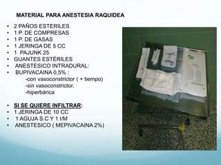 MATERIAL PARA ANESTESIA RAQUIDEA
• 2 PAÑOS ESTERILES
• 1 P. DE COMPRESAS
• 1 P. DE GASAS
• 1 JERINGA DE 5 CC
• 1 PAJUNK 25
• GUANTES ESTÉRILES
• ANESTESICO INTRADURAL:
• BUPIVACAINA 0,5% :
-con vasoconstrictor ( + tiempo)
-sin vasoconstrictor.
-hiperbárica
• SI SE QUIERE INFILTRAR:
• 1 JERINGA DE 10 CC
• 1 AGUJA S.C Y 1 I/M
• ANESTESICO ( MEPIVACAINA 2%)
 